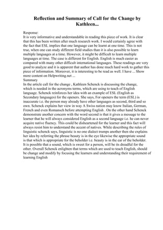 Reflection and Summary of Call for the Change by
Kathleen...
Response:
It is very informative and understandable in reading this piece of work. It is clear
that this has been written after much research work. I would certainly agree with
the fact that ESL implies that one language can be learnt at one time. This is not
true, when one can study different field studies than it is also possible to learn
multiple languages at a time. However, it might be difficult to learn multiple
languages at time. The case is different for English. English is much easier as
compared with many other difficult international languages. These readings are very
good to analyze and it is apparent that author has done much hard work to gather this
piece of information. Moreover, it is interesting to be read as well. I have ... Show
more content on Helpwriting.net ...
Summary
In the article call for the change , Kathleen Schenck is discussing the change,
which is needed in the acronyms terms, which are using to teach of English
language. Schenck reinforces her idea with an example of ESL (English as
Secondary languages) for the openers. She says, For openers the term (ESL) is
inaccurate i.e. the person may already have other languages as second, third and so
own. Schenck explains her view in way A Swiss nation may know Italian, German,
French and even Romansch before attempting English . On the other hand Schenck
demonstrate another concern with the word second is that it gives a message to the
learner that he will always considered English as a second language i.e. he can never
acquire native fluency. This could be disheartened for the learner and this fact will
always resist him to understand the accent of natives. While describing the rules of
linguistic schenck says, linguistic is no one dialect trumps another then she explains
her idea by referring the phrase beauty is in the eye likewise the appropriate sound
is that which is appropriate for the beholder i.e. beauty is in the ear of the beholder.
It is possible that a sound, which is sweet for a person, will be its dreadful for the
other. Overall Schenck enlighten that terms which are used to teach English, should
be change and modify by focusing the learners and understanding their requirement of
learning English
 