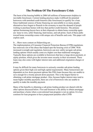 The Problem Of The Foreclosure Crisis
The burst of the housing bubble in 2006 left millions of homeowners helpless to
inevitable foreclosure. Current lending practices make it difficult for potential
borrowers with tarnished credit histories (like foreclosure) to qualify for a loan.
Since traditional sources of home financing are unavailable to so many people,
alternatives have begun to flourish in the economy to meet the demand of people
wishing to purchase homes with less than perfect credit histories. The primary
options boomerang buyers have at their disposals to obtain home ownership again
are: lease to own, seller financing, hard money, and sub prime. Each of these paths
toward home ownership comes with unique sets of benefits and costs. This paper will
explore each.
It ... Show more content on Helpwriting.net ...
The implementation of Consumer Financial Protection Bureau (CFPB) regulations
has removed a lot of the abuse that helped spur the housing crisis of 2006. With
increased oversight and regulation, borrowers can now safely navigate sub prime
lending options which usually come at a higher cost than traditional mortgages.
Typically these options are available to borrowers that have a large down payment, or
equity position, which gives the investor more security in their investment. These
loans may also come with higher interest rates and additional origination charges or
points.
It may be difficult for many borrowers to seriously consider sub prime lending
options given their high cost and high capital requirements. Many homeowners are
dependent on low down payment options like FHA loans because they are unable to
save enough for a twenty percent down payment. This is the largest barrier to
obtaining a sub prime mortgage product. Also, because higher interest rates tend to
mean higher monthly payments, there are a lot of borrowers who are unable to
qualify to make the monthly payment.
Many of the benefits to obtaining a sub prime lending product are shared with the
other options discussed below. First and foremost is the ability to obtain amortgage
and purchase a home when a conventional loan program is not an option. It is less
common for loan programs to have prepayment penalties after CFPB
 