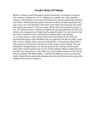 Gender Roles Of Mulan
Mulan is a Disney classic that depicts gender stereotypes, socialization of gender
roles, and the consequences of over stepping one s gender role. Like American
cultural, in the Chinese society men and women have specific gender roles that they
must follow. Mulan broke the gender roles and was brave enough to pretend to be a
man to go to war with the Huns in the place of her father. Knowing that she would
face major consequences if she was caught, Mulan still was committed to going to
war. The Chinese society in Mulan exemplifies the typical genderroles of males and
females, the consequences of displaying the opposite gender role, and showed what
the society expected in males and females in characteristics and attitudes.
As a young woman in china, Mulan tried to honor her family by the doing the
expected and trying to find a husband. She was expected to be like any other young
lady in chine, delicate, polite, reserved, and obedient. Unfortunately, Mulan didn t
share majority of those traits with the rest of the young women in China. She was
considered a disappointment, she showed up late to her meeting with the match
maker that would potentially pair her up with her husband. Mulan couldn t pour tea
the right way women learn, or the right way to bare children because of the way her
body was shaped. The Match Maker , who believed Mulan would never honor her
family. Mulan did not display the characteristics that the Chinese society expected a
woman to have and was looked at
 