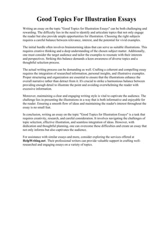 Good Topics For Illustration Essays
Writing an essay on the topic "Good Topics for Illustration Essays" can be both challenging and
rewarding. The difficulty lies in the need to identify and articulate topics that not only engage
the reader but also provide ample opportunities for illustration. Choosing the right subjects
requires a careful balance between relevance, interest, and the potential for vivid examples.
The initial hurdle often involves brainstorming ideas that can serve as suitable illustrations. This
requires creative thinking and a deep understanding of the chosen subject matter. Additionally,
one must consider the target audience and tailor the examples to resonate with their interests
and perspectives. Striking this balance demands a keen awareness of diverse topics and a
thoughtful selection process.
The actual writing process can be demanding as well. Crafting a coherent and compelling essay
requires the integration of researched information, personal insights, and illustrative examples.
Proper structuring and organization are essential to ensure that the illustrations enhance the
overall narrative rather than detract from it. It's crucial to strike a harmonious balance between
providing enough detail to illustrate the point and avoiding overwhelming the reader with
excessive information.
Moreover, maintaining a clear and engaging writing style is vital to captivate the audience. The
challenge lies in presenting the illustrations in a way that is both informative and enjoyable for
the reader. Ensuring a smooth flow of ideas and maintaining the reader's interest throughout the
essay is no small feat.
In conclusion, writing an essay on the topic "Good Topics for Illustration Essays" is a task that
requires creativity, research, and careful consideration. It involves navigating the challenges of
topic selection, effective illustration, and seamless integration of ideas. However, with
dedication and thoughtful planning, one can overcome these difficulties and create an essay that
not only informs but also captivates the audience.
For assistance with similar essays and more, consider exploring the services offered at
HelpWriting.net. Their professional writers can provide valuable support in crafting well-
researched and engaging essays on a variety of topics.
Good Topics For Illustration EssaysGood Topics For Illustration Essays
 