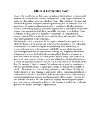 Ethics in Engineering Essay
Ethics is the moral behavior that guides our actions; it motivates us in our personal
behavior and is relevant in a business setting as well. Many organizations have set
forth a set of guidelines known as a Code of Ethics . The Institute of Electrical and
Electronic Engineers, being one of these organizations, has set forth their code as a
requirement for students and engineer members to adhere to. Heading towards a
career in electrical engineeringI choose this organization to elaborate on for my ethics
project. In the paragraphs that follow you will be introduced to the Code of Ethics
as outlined by IEEE, and what it means to its members. A comprehensive
summarization will be provided for each guideline along with examples of how...
Show more content on Helpwriting.net ...
This being the case it is important for the engineer to consider the application to
which the design will be used as well as how and to what extent it will be handled.
In the instance that risks and dangers are present they must immediately be
brought to the attention of the consumer, and if effected as a whole, the public.
The second point outlines the regulation of avoiding real and perceived conflicts
of interest and to bring the forth to all parties involved. Conflicts of interest are
more prevalent in our society than many people believe. Many times conflicts of
interest are most common in what is known as self dealing . Self dealing is the act
in which an engineer operates in a fashion to which he benefits on both sides of the
deal. For example if John, co owner of a local corporation, uses his position as a
part time government official to secure job contracts for himself, this would be a
conflict of interest related to self dealing and deemed a violation of ethics by the
IEEE. Engineers are also required to use honesty and not over exaggerate claims or
estimates when the data is available to make an informed decision. When making
statements regarding an estimate members are required to accurately measure the
cost and time in which it will take to produce a design. Misleading development
times and costs not only results in damages of a financial sense but also in a loss of
quality of the product or design. To prevent such
 