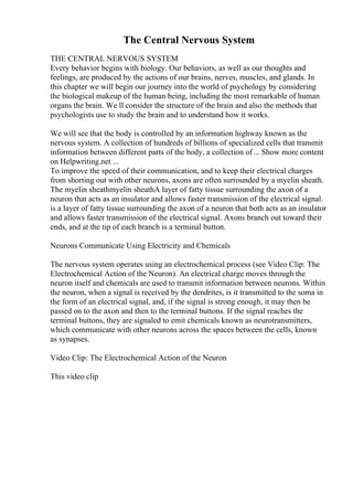 The Central Nervous System
THE CENTRAL NERVOUS SYSTEM
Every behavior begins with biology. Our behaviors, as well as our thoughts and
feelings, are produced by the actions of our brains, nerves, muscles, and glands. In
this chapter we will begin our journey into the world of psychology by considering
the biological makeup of the human being, including the most remarkable of human
organs the brain. We ll consider the structure of the brain and also the methods that
psychologists use to study the brain and to understand how it works.
We will see that the body is controlled by an information highway known as the
nervous system. A collection of hundreds of billions of specialized cells that transmit
information between different parts of the body, a collection of... Show more content
on Helpwriting.net ...
To improve the speed of their communication, and to keep their electrical charges
from shorting out with other neurons, axons are often surrounded by a myelin sheath.
The myelin sheathmyelin sheathA layer of fatty tissue surrounding the axon of a
neuron that acts as an insulator and allows faster transmission of the electrical signal.
is a layer of fatty tissue surrounding the axon of a neuron that both acts as an insulator
and allows faster transmission of the electrical signal. Axons branch out toward their
ends, and at the tip of each branch is a terminal button.
Neurons Communicate Using Electricity and Chemicals
The nervous system operates using an electrochemical process (see Video Clip: The
Electrochemical Action of the Neuron). An electrical charge moves through the
neuron itself and chemicals are used to transmit information between neurons. Within
the neuron, when a signal is received by the dendrites, is it transmitted to the soma in
the form of an electrical signal, and, if the signal is strong enough, it may then be
passed on to the axon and then to the terminal buttons. If the signal reaches the
terminal buttons, they are signaled to emit chemicals known as neurotransmitters,
which communicate with other neurons across the spaces between the cells, known
as synapses.
Video Clip: The Electrochemical Action of the Neuron
This video clip
 