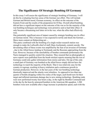 The Significance Of Strategic Bombing Of Germany
In this essay I will assess the significance of strategic bombing of Germany. I will
do this by evaluating four key areas of the German war effort. This will include
German and British moral, German economy, its effect on the outcome of the
Eastern Front and the results of the preparation for D Day. Overall allied bombing
did not have a significant impact on the outcome of the war as for the majority of the
war bombing techniques and technology were primitive and so had little effect. It
only became a threatening tool latter on in the war, when the allies had effectively
won.
One potentially significant area of impact caused by strategic bombing was its effect
on German moral. This is because it was expected to terrify and shock the German ...
Show more content on Helpwriting.net ...
This panic combined with the bombing of a single rocket research station was
enough to make the Luftwaffe chief of staff, Hans Jeschonnek, commit suicide. The
devastating effect of these events was amplified by the fear of an invasion of Germany
, due to the Allied forces landing in Normandy and the Russians approaching from the
East. However, because of the unreliability of bomber commands performance the
Nazis managed to quickly control the situation. They ensured that no photographs or
news reports were published from the bomb stricken reports meaning that the rest of
Germany could only gather information from stories and tales. On top of this only
a small part of Germany was bombed as the allied forces simply did not have the
technology to reach the majority of the Reich. That it was relatively easy for the
country to regroup, resulting in heavy retaliation and a continuous growth in
German production. However, in the last years of the war bombing technology
drastically improved and the attacks were relentless. As opposed to less than one
quarter of bombs dropping within five miles of the target, each bomb now hit their
target and inflicted maximum damage due to new aiming technology. Bombing raids
were now performed twenty four hours a day, in the night by Bomber Command and
in the day by the heavily armoured bombers in the American 8th squadron. 1,500
bombers were now available after a huge increase in production speed, each with the
 