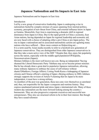 Japanese Nationalism and Its Impacts in East Asia
Japanese Nationalism and its Impacts in East Asia
Introduction
Led by a new group of conservative leadership, Japan is undergoing a rise in
nationalism fueled by complex mixture of causes spanning from internal politics,
economy, perception of new threat from China, and external influence know in Japan
as Gaiatsu. Meanwhile, East Asia is experiencing a dramatic shift in regional
dominance from Japan to China. Due to the rapid growth in China s economy, East
Asian nations, having depended on Japan for regional leadership and economic aid,
are now faced with a choice of adopting either a pro China or pro Japan policy. The
rise in Japan s nationalism and its associated nationalistic actions are agitating many
nations who have suffered ... Show more content on Helpwriting.net ...
It is a term used by Asian media recently to refer to a hawkish new generation of
Japanese conservatives. They are distinguished from older Japanese conservatives in
that they take a more active view of the SDF ? Despite that, they enjoy fair popularity
across the nation, especially with the middle aged population?(Wikipedia,
Neoconservatism (Japan)).
Shintaro Ishihara is the most well known neo con. Being an independent ?having
shunned the Liberal Democratic Party ?Ishihara may never become primer minister.
But he has already done a great deal to popularize Japanese nationalism, allowing
many ordinary Japanese to embrace the cause of self reliance without
shame?(Matthews, Foreign Affairs). Listing North Korea s kidnapping of Japanese
citizens and Chinese official s entering of Japan s Beijing embassy in 2002, Ishihara
strongly supports the revision of Article 9 claiming that for Japan to be more
independent, it must have a strong military.
As members of the post war generation, these neo cons view themselves as unrelated
and, thus, not responsible for the Japan s conquests and wartime history. They
express unashamed national pride and stress Japan s international role. Many of these
modern day nationalists are the more forward looking among the country s
bureaucrats. They are also progressive corporate executives and successful new
entrepreneurs. They also see structural reform to be in their best interest. But though
they have sound reformist
 