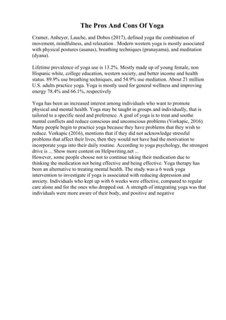 The Pros And Cons Of Yoga
Cramer, Anheyer, Lauche, and Dobos (2017), defined yoga the combination of
movement, mindfulness, and relaxation . Modern western yoga is mostly associated
with physical postures (asanas), breathing techniques (pranayama), and meditation
(dyana).
Lifetime prevalence of yoga use is 13.2%. Mostly made up of young female, non
Hispanic white, college education, western society, and better income and health
status. 89.9% use breathing techniques, and 54.9% use mediation. About 21 million
U.S. adults practice yoga. Yoga is mostly used for general wellness and improving
energy 78.4% and 66.1%, respectively
Yoga has been an increased interest among individuals who want to promote
physical and mental health. Yoga may be taught in groups and individually, that is
tailored to a specific need and preference. A goal of yoga is to treat and soothe
mental conflicts and reduce conscious and unconscious problems (Vorkapic, 2016).
Many people begin to practice yoga because they have problems that they wish to
reduce. Vorkapic (2016), mentions that if they did not acknowledge stressful
problems that affect their lives, then they would not have had the motivation to
incorporate yoga into their daily routine. According to yoga psychology, the strongest
drive is ... Show more content on Helpwriting.net ...
However, some people choose not to continue taking their medication due to
thinking the medication not being effective and being effective. Yoga therapy has
been an alternative to treating mental health. The study was a 6 week yoga
intervention to investigate if yoga is associated with reducing depression and
anxiety. Individuals who kept up with 6 weeks were effective, compared to regular
care alone and for the ones who dropped out. A strength of integrating yoga was that
individuals were more aware of their body, and positive and negative
 