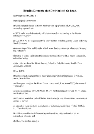 Brazil s Demographic Distribution Of Brazil
Running head: BRAZIL 2
Demographic Distribution
Brazil is the chief nation in South America with a population of 201,032,714,
sustaining a growth rate
of 0.9% and a population density of 24 per square km. According to the Central
Intelligence Agency
[CIA], 2014, As the largest country it share borders with the Atlantic Ocean and every
South American
country except Chile and Ecuador which place them at a strategic advantage. Notably,
the Federative
Republic of Brazil s capital is Brasilia and the largest city is SГЈo Paulo. In addition,
other flourishing
major cities are Brasilia, Rio de Janeiro, Salvador, Belo Horizonte, Recife, Porto
Alegre, and Curitiba
(CIA, 2014).
Brazil s population encompasses many ethnicities which are remnants of African,
Asian, Amerindian,
and European s origins. De Lima, Potter, Hamermesh, Rios Neto (2013) documented,
The diverse
country is comprised of 47.73 White, 43.13% Pardo (shades of brown), 7.61% Black,
and 1.09% Asian,
and 0.43% Amerindian (mixed Native Americans) (p.599). Furthermore, the country s
culture is carved
as a result of racial mixture, assimilation of culture and syncretism (Telles, 2004, p.
82). The diversity of
Brazil is equated in the differences beyond ethnicity, race, nationality, sexual
orientation, religions and
abilities. The median age of a
 