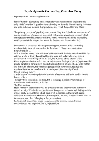Psychodynamic Counselling Overview Essay
Psychodynamic Counselling Overview.
Psychodynamic counselling has a long history and vast literature to condense so
only a brief overview is possible here following on from the themes already discussed
and with particular focus on four psychologists: Freud, Jung, Adler and Klein.
The primary purpose of psychodynamic counselling is to help clients make sense of
current situations; of memories associated with present experience, some of which
spring readily to mind, others which may rise to consciousness as the counselling
develops; and of the images that appear in fantasies and dreams. (Jacobs)
In essence it is concerned with the presenting past, the use of the counselling
relationship in terms of its meaning for the client, ... Show more content on
Helpwriting.net ...
So it is possible to say I don t like her behaviour which is about a relationship in the
external world or to say I don t feel like my usual self today which suggests a
relationship between two parts of the self, the dynamic of the internal world.
Great importance is attached to past experiences and feelings. Aspects (objects) of the
psyche develop in parallel with external relationships in childhood, i.e., with mother
and father. In addition, the childhood perception of experiences, feelings and
relationships may not match reality, so such perceptions are significant.
Object relations theory
A third type of relationship is added to those of the outer and inner worlds, to non
human objects.
The activity is going on all the time, but is increased in some circumstances in
stressful and anxious times, in dreams.
The Unconscious
Freud identified the unconscious, the preconscious and the conscious in terms of
mental activity. Within the unconscious are thoughts, experiences and feelings which
are not easily accessible but which have great influences on the current mental
activity in the conscious. Memories, half forgotten, but easy to access offer a route to
the unconscious, thus belonging to the preconscious.
Feelings such as grief and anger can remain in the unconscious and remain
unexperienced and forgotten, that is, repressed; or
 