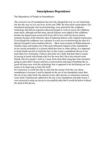 Smartphones Dependence
The Dependence of People on Smartphones.
The excessive use of smartphones has not only changed the way we see technology
but also the way we live our lives. In the year 2000, the first touch screen phone was
introduced and people who loved technology were amazed by this cellphone
technology that did not required a physical keypad to work or access the cellphone
main menu, although not that many special features were added to this cellphone
besides the digital touch screen tech lovers fell in love with this device almost
instantly because of the futuristic idea of replacing buttons with a digital touchscreen.
Even though this cellphone was a pioneer in a new era revolutionizing the idea of a
physical keypad to enter numbers did not ... Show more content on Helpwriting.net ...
Another major and maybe one of the most influential impacts of the smartphones
in our society nowadays is a system called face time or video calling, it is supposed
to keep friends not just in touch but face to face using a smartphone device to see
each other live. Personally, I believe face time isn t really that bad when it comes
to staying in touch with friends who live far away but I have also noticed some
friends who live maybe 1 mile or 2 away from each other using face time instead to
going to each other s houses and have a conversation and enjoy friendship like in
good old times now with this technology that it supposed to be facilitating our lives
seems to be depriving us from life itself.
In Conclusion, I would first like to state that the reason I feel this way about
smartphones is because I used to depend on the use of my smartphone more than
the use of any other book, the opinion of any other person, or sometimes common
sense itself. I had become addicted to the use of my smartphone and didn t know I
was excessively using my device to accomplish tasks that I would do before without
the need of this device,
 