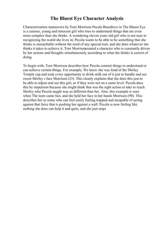 The Bluest Eye Character Analysis
Characterization maneuvers by Toni Morrison Pecola Breedlove in The Bluest Eye
is a curious, young and innocent girl who tries to understand things that are even
more complex than she thinks. A wondering eleven years old girl who is not near to
recognizing the world she lives in; Pecola wants to be able to be something that she
thinks is unreachable without the need of any special trait, and she does whatever she
thinks it takes to achieve it. Toni Morrisoncreated a character who is constantly driven
by her actions and thoughts simultaneously according to what she thinks is correct of
doing.
To begin with, Toni Morrison describes how Pecola commit things to understand or
can achieve certain things. For example, We knew she was fond of the Shirley
Temple cup and took every opportunity to drink milk out of it just to handle and see
sweet Shirley s face Morrison (23). This clearly explains that she does this just to
be able to adjust and see this girl, as if they were not on a same level. Pecola does
this by impulsion because she might think that was the right action to take to reach
Shirley who Pecola taught was so different than her. Also, this example is seen
when The tears came fast, and she held her face in her hands Morrison (90). This
describes her as some who can feel easily feeling trapped and incapable of acting
against that force that is pushing her against a wall. Pecola is now feeling like
nothing she does can help it and quits, and she just stops
 