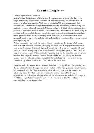 Colombia Drug Policy
The US Approach in Colombia
As the United States is one of the largest drug consumers in the world they view
drugs particularly cocaine as a threat to US national security that undermines US
economy, value, and identity. With this in mind, the US uses an approach that
assumes that if there is no supply then there would be no demand, contradicting the
capitalist concept of supply demand. US drug policy is divided into two groups from
policies of control to policies of aid. In Colombia, the United States has been using its
political and economic influence mainly through economic assistance since Andean
states generally have a weak economy when compared to their counterpart. This
approach tends to be overly realistic with policies following the ... Show more content
on Helpwriting.net ...
With a change in viewpoint the United States began to see the armed rebel groups
such as FARC as narco terrorists, changing the focus of US engagement which was
only about the drugs. President George Bush along with congress began to allocate
funds to counter insurgency. This particular shift changed US policy, from a war on
drug to a war on terror. With no statutory ending date for the plan, the plan programs
continued through the Andean Counterdrug Initiative (ACI). During the Bush s
second term, the administration changed its focus to face the economic issues by
implementing a Free Trade Area (FTA) within the Americas.
Later on, under President Barack Obama there has been significant changes since the
Bush s administration strategy was unsuccessful. Military cooperation with Colombia
has increased with the Obama administration. Moreover, Obama focus more on
rebuilding ties with other Latin American nations to decrease US strategic
dependence on Colombian alliance. Overall, the administration and the US congress
in 2010 has signaled intentions to turn over the majority of Plan Colombia s
responsibilities to the Colombian
 