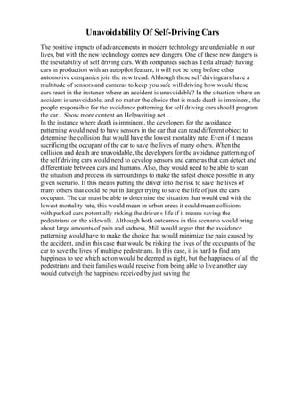 Unavoidability Of Self-Driving Cars
The positive impacts of advancements in modern technology are undeniable in our
lives, but with the new technology comes new dangers. One of these new dangers is
the inevitability of self driving cars. With companies such as Tesla already having
cars in production with an autopilot feature, it will not be long before other
automotive companies join the new trend. Although these self drivingcars have a
multitude of sensors and cameras to keep you safe will driving how would these
cars react in the instance where an accident is unavoidable? In the situation where an
accident is unavoidable, and no matter the choice that is made death is imminent, the
people responsible for the avoidance patterning for self driving cars should program
the car... Show more content on Helpwriting.net ...
In the instance where death is imminent, the developers for the avoidance
patterning would need to have sensors in the car that can read different object to
determine the collision that would have the lowest mortality rate. Even if it means
sacrificing the occupant of the car to save the lives of many others. When the
collision and death are unavoidable, the developers for the avoidance patterning of
the self driving cars would need to develop sensors and cameras that can detect and
differentiate between cars and humans. Also, they would need to be able to scan
the situation and process its surroundings to make the safest choice possible in any
given scenario. If this means putting the driver into the risk to save the lives of
many others that could be put in danger trying to save the life of just the cars
occupant. The car must be able to determine the situation that would end with the
lowest mortality rate, this would mean in urban areas it could mean collisions
with parked cars potentially risking the driver s life if it means saving the
pedestrians on the sidewalk. Although both outcomes in this scenario would bring
about large amounts of pain and sadness, Mill would argue that the avoidance
patterning would have to make the choice that would minimize the pain caused by
the accident, and in this case that would be risking the lives of the occupants of the
car to save the lives of multiple pedestrians. In this case, it is hard to find any
happiness to see which action would be deemed as right, but the happiness of all the
pedestrians and their families would receive from being able to live another day
would outweigh the happiness received by just saving the
 