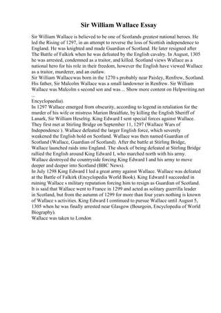 Sir William Wallace Essay
Sir William Wallace is believed to be one of Scotlands greatest national heroes. He
led the Rising of 1297, in an attempt to reverse the loss of Scottish independence to
England. He was knighted and made Guardian of Scotland. He later resigned after
The Battle of Falkirk when he was defeated by the English cavalry. In August, 1305
he was arrested, condemned as a traitor, and killed. Scotland views Wallace as a
national hero for his role in their freedom, however the English have viewed Wallace
as a traitor, murderer, and an outlaw.
Sir William Wallacewas born in the 1270 s probably near Paisley, Renfrew, Scotland.
His father, Sir Malcolm Wallace was a small landowner in Renfrew. Sir William
Wallace was Malcolm s second son and was ... Show more content on Helpwriting.net
...
Encyclopaedia).
In 1297 Wallace emerged from obscurity, according to legend in retaliation for the
murder of his wife or mistress Marion Braidfute, by killing the English Sheriff of
Lanark, Sir William Heselrig. King Edward I sent special forces against Wallace.
They first met at Stirling Bridge on September 11, 1297 (Wallace Wars of
Independence ). Wallace defeated the larger English force, which severely
weakened the English hold on Scotland. Wallace was then named Guardian of
Scotland (Wallace, Guardian of Scotland). After the battle at Stirling Bridge,
Wallace launched raids into England. The shock of being defeated at Stirling Bridge
rallied the English around King Edward I, who marched north with his army.
Wallace destroyed the countryside forcing King Edward I and his army to move
deeper and deeper into Scotland (BBC News).
In July 1298 King Edward I led a great army against Wallace. Wallace was defeated
at the Battle of Falkirk (Encyclopedia World Book). King Edward I succeeded in
ruining Wallace s military reputation forcing him to resign as Guardian of Scotland.
It is said that Wallace went to France in 1299 and acted as solitary guerrilla leader
in Scotland, but from the autumn of 1299 for more than four years nothing is known
of Wallace s activities. King Edward I continued to pursue Wallace until August 5,
1305 when he was finally arrested near Glasgow (Bourgoin, Encyclopedia of World
Biography).
Wallace was taken to London
 