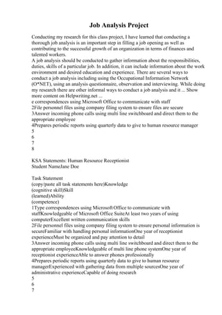 Job Analysis Project
Conducting my research for this class project, I have learned that conducting a
thorough job analysis is an important step in filling a job opening as well as
contributing to the successful growth of an organization in terms of finances and
talented workers.
A job analysis should be conducted to gather information about the responsibilities,
duties, skills of a particular job. In addition, it can include information about the work
environment and desired education and experience. There are several ways to
conduct a job analysis including using the Occupational Information Network
(O*NET), using an analysis questionnaire, observation and interviewing. While doing
my research there are other informal ways to conduct a job analysis and it ... Show
more content on Helpwriting.net ...
e correspondences using Microsoft Office to communicate with staff
2File personnel files using company filing system to ensure files are secure
3Answer incoming phone calls using multi line switchboard and direct them to the
appropriate employee
4Prepares periodic reports using quarterly data to give to human resource manager
5
6
7
8
KSA Statements: Human Resource Receptionist
Student NameJane Doe
Task Statement
(copy/paste all task statements here)Knowledge
(cognitive skill)Skill
(learned)Ability
(competence)
1Type correspondences using Microsoft Office to communicate with
staffKnowledgeable of Microsoft Office SuiteAt least two years of using
computerExcellent written communication skills
2File personnel files using company filing system to ensure personal information is
secureFamiliar with handling personal informationOne year of receptionist
experienceMust be organized and pay attention to detail
3Answer incoming phone calls using multi line switchboard and direct them to the
appropriate employeeKnowledgeable of multi line phone systemOne year of
receptionist experienceAble to answer phones professionally
4Prepares periodic reports using quarterly data to give to human resource
managerExperienced with gathering data from multiple sourcesOne year of
administrative experienceCapable of doing research
5
6
7
 