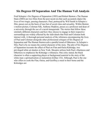 Six Degrees Of Separation And The Human Veil Analysis
Fred Schepisi s Six Degrees of Separation (1993) and Robert Benton s The Human
Stain (2003) are two films from the post racial era that each accurately depict the
lives of two tragic, passing characters. Paul, portrayed by Will Smith in Schepisi s
film, passes not on the basis of race but of social class and sexuality. Within Benton
s motion picture, Coleman Silk, Anthony Hopkins, passes as a professor and dean of
a university through the use of a racial masquerade. The stories that follow these
similarly different characters and how they choose to engage in their respective
surroundings are widely effected by the individuals that Paul and Coleman both
interact with. A thorough personal analysis of the whiteness encompassing the lives
of Paul and Coleman alongside other professional critiques of Six Degrees of
Separation and The Human Stainreveals a parallel trend of Otherness. In Schepisi s
film, Paul is by no means the central character of the story. The plot of Six Degrees
of Separation recounts the effect of Paul on Flan and Ouisa Kittredge, two
privileged white art dealers in New York. Shcepisi utilizes both Paul s blackness and
Otherness to emphasize the Kittredge s whiteness. One critic stated, the black
character is often a supporting player or background material in the story of the
white man s spiritualization or maturation (Gillan 132). Although, Paul is the one
who offers to cook the Flan, Ouisa, and Geoffrey a meal in their home and the
Kittredges are
 