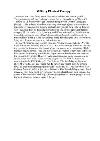 Military Physical Therapy
The article that I have found on the Ball States database was about Physical
Therapist sending videos to military veterans that are in need of help. The article
The Role of US Military Physical Therapist during Recent Combat Campaigns
(Moore 1). The military talks about how many have been injured in combat but in
the military you cannot just go home and get better you still have to be on duty but
won t be active duty. So therefore one will not be able to visit a physical therapist
everyday like he or she needs to, so they send videos to the military for them to use
instead of showing up to an office. When you think about physical therapist you
think that they are only in the medical field at the typical hospital or in some offices.
Many do... Show more content on Helpwriting.net ...
This study by Charles Levy is where they sent Physical Therapy activity DVD s to
those that are less fortunate then most of us. So Charles decided to help out not only
the veterans but the people that cannot afford this to send me a video that will help
them get back to normal. They sent this video to 26 veterans to help them and to see
how successful this study would be and they found out that the ones that followed
this program step by step. However, Veterans receiving on going management to
ensure compliance with a home exercise program for low back pain could be
candidates for the RVTRI (Levy 3). The Veterans Tele Rehabilitation Initiative
(RVTRI) would accept any veteranthat did not get any benefit from the at home
DVD but they did everything right and didn t take a day off. They started out with
the basic 2 minute walk test just to see their overall health and ability to move than it
moved on from there based on your time. This has affected many poor veterans that
cannot afford much that need help, it is something that over time is going to make it
big but it also might hurt the physical therapy
 