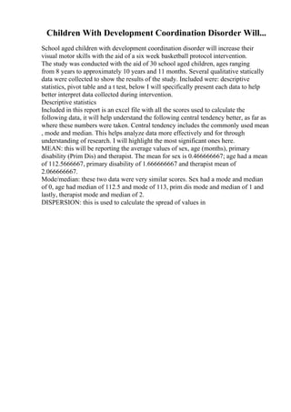 Children With Development Coordination Disorder Will...
School aged children with development coordination disorder will increase their
visual motor skills with the aid of a six week basketball protocol intervention.
The study was conducted with the aid of 30 school aged children, ages ranging
from 8 years to approximately 10 years and 11 months. Several qualitative statically
data were collected to show the results of the study. Included were: descriptive
statistics, pivot table and a t test, below I will specifically present each data to help
better interpret data collected during intervention.
Descriptive statistics
Included in this report is an excel file with all the scores used to calculate the
following data, it will help understand the following central tendency better, as far as
where these numbers were taken. Central tendency includes the commonly used mean
, mode and median. This helps analyze data more effectively and for through
understanding of research. I will highlight the most significant ones here.
MEAN: this will be reporting the average values of sex, age (months), primary
disability (Prim Dis) and therapist. The mean for sex is 0.466666667; age had a mean
of 112.5666667, primary disability of 1.666666667 and therapist mean of
2.066666667.
Mode/median: these two data were very similar scores. Sex had a mode and median
of 0, age had median of 112.5 and mode of 113, prim dis mode and median of 1 and
lastly, therapist mode and median of 2.
DISPERSION: this is used to calculate the spread of values in
 