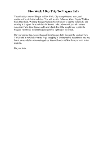 Five Week 5 Day Trip To Niagara Falls
Your five days tour will begin in New York, City transportation, hotel, and
continental breakfast is included. You will see the Delaware Water Gap to Watkins
Glen State Park. Walking through Watkins Glen Canyon to see the waterfalls, and
arriving at Niagara Falls and also the Seneca Lake. Afterward, you will see the
American Falls, Goat Island, and Luna Island. It will be a night tour visit to the
Niagara Fallsto see the amazing and colorful lighting of the water.
On your second day, you will depart from Niagara Falls through the south of New
York State. You will have time to go shopping at the incredible outlet malls and buy
brand names clothes at amazing prices. You will arrive at New Jersey s hotel in the
evening.
On your third
 