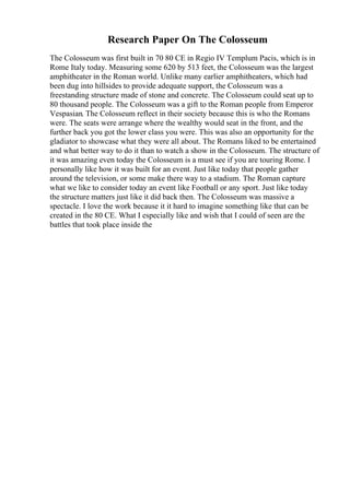 Research Paper On The Colosseum
The Colosseum was first built in 70 80 CE in Regio IV Templum Pacis, which is in
Rome Italy today. Measuring some 620 by 513 feet, the Colosseum was the largest
amphitheater in the Roman world. Unlike many earlier amphitheaters, which had
been dug into hillsides to provide adequate support, the Colosseum was a
freestanding structure made of stone and concrete. The Colosseum could seat up to
80 thousand people. The Colosseum was a gift to the Roman people from Emperor
Vespasian. The Colosseum reflect in their society because this is who the Romans
were. The seats were arrange where the wealthy would seat in the front, and the
further back you got the lower class you were. This was also an opportunity for the
gladiator to showcase what they were all about. The Romans liked to be entertained
and what better way to do it than to watch a show in the Colosseum. The structure of
it was amazing even today the Colosseum is a must see if you are touring Rome. I
personally like how it was built for an event. Just like today that people gather
around the television, or some make there way to a stadium. The Roman capture
what we like to consider today an event like Football or any sport. Just like today
the structure matters just like it did back then. The Colosseum was massive a
spectacle. I love the work because it it hard to imagine something like that can be
created in the 80 CE. What I especially like and wish that I could of seen are the
battles that took place inside the
 