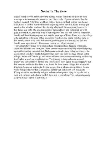 Nectar In The Sieve
Nectar in the Sieve Chapter I Poverty pushed Ruku s family to have her an early
marriage with someone she has never met. She s only 12 years old at the day she
will get married. After their wedding, both of them went back to their new house.
Still, Ruku is kind of horrified and still adjusting to her new life. Ruku already got
comfortable with her husband. She already adapt with the new place, learn to do
her duties as a wife. She also met some of her neighbors and welcomed her with
glee. She met Kali, the noisy wife of her neighbor. She also met the wife of retailer,
Janaki and Kunthi was pregnant and has the same age of Ruku. Ruku loves the village
, she gets along with some of her neighbors. Kunthi, while living with her baby in
her womb, seems to be cold. Ruku starts gardening and was teached by Kali and
Janaki some agricultural... Show more content on Helpwriting.net ...
The workers have asked for a raise and are being punished. Because of the raid,
Arjun and Thambi lose their jobs. Ruku cannot understand why they are still fighting
against forces they cannot defeat. Nathan doesn t understand either but respects the
decision his sons have made. Selvam brings news that there s a need of men in the
village. Arjun and Thambi go and return with the announcement that they are leaving
for Ceylon to work on tea plantations. The journey is long and costs so much
money and they all know parents and sons will not meet again. Ruku disapprove but
her sons are inconvincible there is no future for them in the village. Ruku loses her
third son, Murugan, to the city. Kenny secures him a job as a servant there. Kenny
visits with good news that Murugan has settled well in his new job. Ruku asks
Kenny about his own family and gets a short and enigmatic reply he says he had a
wife and children and a home but left them and is now alone. This information only
deepens Ruku s sense of curiosity at
 