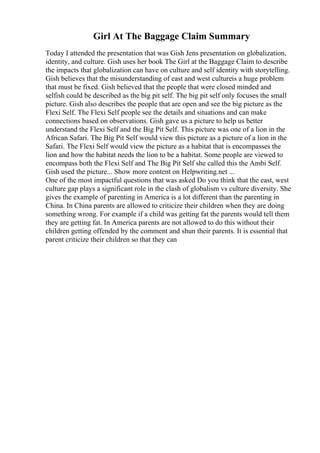 Girl At The Baggage Claim Summary
Today I attended the presentation that was Gish Jens presentation on globalization,
identity, and culture. Gish uses her book The Girl at the Baggage Claim to describe
the impacts that globalization can have on culture and self identity with storytelling.
Gish believes that the misunderstanding of east and west cultureis a huge problem
that must be fixed. Gish believed that the people that were closed minded and
selfish could be described as the big pit self. The big pit self only focuses the small
picture. Gish also describes the people that are open and see the big picture as the
Flexi Self. The Flexi Self people see the details and situations and can make
connections based on observations. Gish gave us a picture to help us better
understand the Flexi Self and the Big Pit Self. This picture was one of a lion in the
African Safari. The Big Pit Self would view this picture as a picture of a lion in the
Safari. The Flexi Self would view the picture as a habitat that is encompasses the
lion and how the habitat needs the lion to be a habitat. Some people are viewed to
encompass both the Flexi Self and The Big Pit Self she called this the Ambi Self.
Gish used the picture... Show more content on Helpwriting.net ...
One of the most impactful questions that was asked Do you think that the east, west
culture gap plays a significant role in the clash of globalism vs culture diversity. She
gives the example of parenting in America is a lot different than the parenting in
China. In China parents are allowed to criticize their children when they are doing
something wrong. For example if a child was getting fat the parents would tell them
they are getting fat. In America parents are not allowed to do this without their
children getting offended by the comment and shun their parents. It is essential that
parent criticize their children so that they can
 
