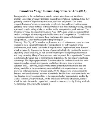 Downtown Yonge Business Improvement Area (BIA)
Transportation is the method that a traveler uses to move from one location to
another. Congested urban environments makes transportation a challenge. Since they
generally consist of high density structures, activities and people. Due to the
congested nature of urban environments, people who live and travel in these areas
generally have various methods of transportation which may include; walking, driving
a personal vehicle, riding a bike, as well as public transportation, such as trains. The
Downtown Yonge Business Improvement Area (BIA), is an urban environment that
too has challenges with creating sustainable methods of transportation. To understand
the various methods to over come these challenges, this essay will discuss the
transportation... Show more content on Helpwriting.net ...
Currently, The City of Toronto has implemented several infrastructures and services
to create a more sustainable method of transportation for individuals in urban
environments, such as the Downtown Yonge Business Improvement Area. Some of
which are done by discouraging the use of personal vehicles by limiting the numbers
of parking spaces available, as well as implementing traffic signal synchronization
and ramp metering. Many of these services have improved the congestion in Toronto
significantly, however, due to the increasing population, the past improvements are
not enough. The higher population in Toronto makes the land that is available more
expensive and as a result, more people tend to have to move to new towns or
suburban areas. Therefore, cities need to improve transportation services that are
already available or they must create new and efficient transportation services to
allow for better commuting (Farahani et al., 2013). Many people who commute to
Toronto tend to rely on their personal automobile. Studies have shown that in the past
two decades, travel by automobiles is the main method of transportation used in the
Global Toronto Area (Abulibdeh, 2014). This is due to variety of reasons, some of
which includes the comfort, speed and convenience one receives by driving a vehicle.
As mentioned previously, the increase in
 