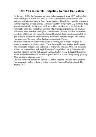 Otto Von Bismarck Realpolitik German Unification
By the early 1800s the Germany we know today was constructed of 39 independent
states the largest of which was Prussia. These states shared similar culture and
industry which in turn brought them closer together. Though this caused a problem in
Europe since they thought unified Germany would be too powerful. At the time there
was one main leader for German unification, Otto von Bismarck. He followed a
philosophy known as realpolitik, a system of politics principles based on practical
rather than more moral or ideological considerations. Bismarck United the various
kingdoms of German into one unified state. He started three wars to accomplish his
goal but after unification he successfully maintained peace in europe. This unified
Germanyone of the most militarily dominant nation in Europe.
Bismarck had near absolute control over his country, and when he resigned his
power is passed on to his successors. The following German leaders would ignore
The philosophy of realpolitik and favor of militaristic illusions. Otto von Bismarck
utilized his leadership as well as philosophy of realpolitik to unify Germany and
maintain peace in Europe. Subsequent German leaders would disregard Bismarck s
ideals, as his obsession with individual power failed to create a long lasting germany.
Thus leaving to a tainted legacy.
Otto von Bismarck born in the year 1815. At this time the 39 States ruled over the
German people and were loosely united under the German Confederation led by
Austria. 1848
 