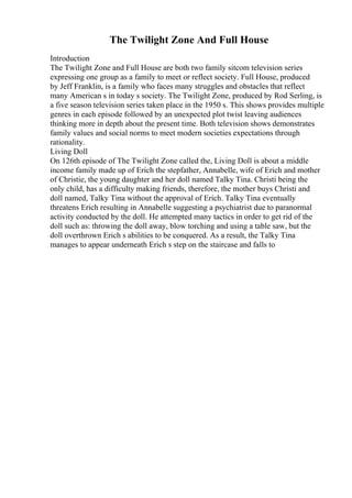 The Twilight Zone And Full House
Introduction
The Twilight Zone and Full House are both two family sitcom television series
expressing one group as a family to meet or reflect society. Full House, produced
by Jeff Franklin, is a family who faces many struggles and obstacles that reflect
many American s in today s society. The Twilight Zone, produced by Rod Serling, is
a five season television series taken place in the 1950 s. This shows provides multiple
genres in each episode followed by an unexpected plot twist leaving audiences
thinking more in depth about the present time. Both television shows demonstrates
family values and social norms to meet modern societies expectations through
rationality.
Living Doll
On 126th episode of The Twilight Zone called the, Living Doll is about a middle
income family made up of Erich the stepfather, Annabelle, wife of Erich and mother
of Christie, the young daughter and her doll named Talky Tina. Christi being the
only child, has a difficulty making friends, therefore, the mother buys Christi and
doll named, Talky Tina without the approval of Erich. Talky Tina eventually
threatens Erich resulting in Annabelle suggesting a psychiatrist due to paranormal
activity conducted by the doll. He attempted many tactics in order to get rid of the
doll such as: throwing the doll away, blow torching and using a table saw, but the
doll overthrown Erich s abilities to be conquered. As a result, the Talky Tina
manages to appear underneath Erich s step on the staircase and falls to
 