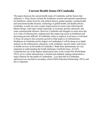 Current Health Status Of Cambodia
This paper discusses the current health status of Cambodia, and the factors that
influence it. These factors include the healthcare systems and national expenditures
for healthcare, ethnic diversity and cultural factors, gender equality, communicable
and noncommunicable diseases, technology in global health, and health policies.
Cambodia, overall, has seen a major improvement in recent years following the
Khmer Rouge, with major strides especially in economic growth, education, and
some communicable diseases. However, Cambodia still struggles in some areas due
to it s lack of infrastructure, making areas like improving access to healthcare and
decreasing poverty difficult. If Cambodia wishes to improve in all areas, it will need
to focus on using its fast economic growth to help improve its infrastructure.
Healthcare in Cambodia and Its Impact on Cambodians I will be doing an in depth
analysis on the urbanization, education, work conditions, income status, and access
to health services on the health of Cambodia. I think these determinants are very
important in understanding the health challenges Cambodia faces. At 8.4%
Cambodia has one of the highest urbanization rates in the world (The World Bank,
2015), yet it s urban infrastructure is limited and outdated, making urbanization a
major obstacle for the health of Cambodians . Less than half of Cambodian
adolescents are enrolled in secondary school (NGO Education Partnership, 2015), and
this is important
 