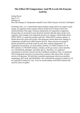 The Effect Of Temperature And Ph Levels On Enzyme
Activity
Joshua Kwon
Sep 19, 15
Biology p 4
How Do Changes in Temperature and pH Levels Affect Enzyme Activity? Lab Report
In biology class, we ve learned that sugars produce energy and to use sugars to gain
energy, an organism needs a proper enzyme should exist to break it down the
chemical bonds of the sugar. Enzymes and proteins are important in organisms
because they are involved in most chemical reactions that take place inside of an
organism. Our example of an important enzyme was catalase, which breaks down
H2O2. H2O2 is a natural by product and toxic. When H2O2 contacts catalase, it
breaks down into water and oxygen. Our group got curious about how changes in
temperature and pH levels affect enzyme activity. Since enzymes are group of
protein and protein can break easily by acid, base, and hot temperature. To
experiment our question, we used catalase solution, 3% H2O2 solution, 0.1 M
HCl solution, 0.1 M NaOH solution, a beaker, an O2 gas sensor, sensor interface
on a Chromebook, pH paper, and safety gloves. Therefore, we conducted
experiments to test how enzyme activity in different conditions. Plus, we predicted
that if temperature increases or enzyme have contacts with acid or base, enzyme
activity will decrease. We held four controlled experiments which are controller,
temperature, HCl Acid, and NaOH Base. We controlled the amount of catalase to 10
mL and H2O2 solution to 4 mL. First we mixed catalase with H2O2 solution and
used O2 sensor to gather
 