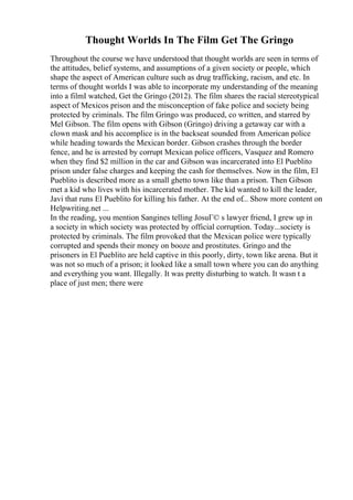 Thought Worlds In The Film Get The Gringo
Throughout the course we have understood that thought worlds are seen in terms of
the attitudes, belief systems, and assumptions of a given society or people, which
shape the aspect of American culture such as drug trafficking, racism, and etc. In
terms of thought worlds I was able to incorporate my understanding of the meaning
into a filmI watched, Get the Gringo (2012). The film shares the racial stereotypical
aspect of Mexicos prison and the misconception of fake police and society being
protected by criminals. The film Gringo was produced, co written, and starred by
Mel Gibson. The film opens with Gibson (Gringo) driving a getaway car with a
clown mask and his accomplice is in the backseat sounded from American police
while heading towards the Mexican border. Gibson crashes through the border
fence, and he is arrested by corrupt Mexican police officers, Vasquez and Romero
when they find $2 million in the car and Gibson was incarcerated into El Pueblito
prison under false charges and keeping the cash for themselves. Now in the film, El
Pueblito is described more as a small ghetto town like than a prison. Then Gibson
met a kid who lives with his incarcerated mother. The kid wanted to kill the leader,
Javi that runs El Pueblito for killing his father. At the end of... Show more content on
Helpwriting.net ...
In the reading, you mention Sangines telling JosuГ© s lawyer friend, I grew up in
a society in which society was protected by official corruption. Today...society is
protected by criminals. The film provoked that the Mexican police were typically
corrupted and spends their money on booze and prostitutes. Gringo and the
prisoners in El Pueblito are held captive in this poorly, dirty, town like arena. But it
was not so much of a prison; it looked like a small town where you can do anything
and everything you want. Illegally. It was pretty disturbing to watch. It wasn t a
place of just men; there were
 