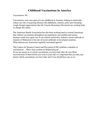 Childhood Vaccinations In America
Vaccinations 101
Vaccinations were once part of every childhood in America, helping to drastically
reduce our risk of acquiring diseases like diphtheria, measles, polio and whooping
cough, though organizations like the Vaccine Resistance Movement are working hard
to change this reality.
The American Health Association has also been working hard to remind Americans
that without vaccinations throughout our population, preventable and serious
diseases could once again rise in our schools and homes. Indeed a recent outbreak of
measles in Minnesota is but one of recent outbreaks in developed countries.
What diseases are Americans regularly inoculated against?
The Centers for Disease Control and Prevention (CDC) publish a schedule of
vaccinations ... Show more content on Helpwriting.net ...
If you are unsure as to which vaccinations you have had; after all, you likely
received most of them before you were 6 years old, it is important that you ask your
doctor which vaccinations you have had, and if you should have any as an
 