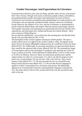 Gender Stereotypes And Expectations In Literature
Everyone knows that boys only want one thing, and girls, above all else, must protect
their virtue. Society, through such means as literature, popular culture, and tradition,
has perpetuated these gender stereotypes and expectations for much of history.
Unconscious and conscious assumptions about gendershape how readers perceive sex
in literature; men are typically considered lustful, whereas women are considered
loving. However, the subjects of sex, love, and lust in literature, as demonstrated in
poems written by Robert Burns and Andrew Marvell, become increasingly nuanced
when gender stereotypes and expectations are questioned and removed. Gender roles,
expectations, and stereotypes have shifted and become less clearly defined... Show
more content on Helpwriting.net ...
He says that the youthful hue / sits on [her] skin like morning dew, but that this fresh
beauty will soon fade (Marvell 584; 33 34).
The description of this woman supports stereotypes of both genders. The man is
lustful, and his tactic is to appeal to the woman s shallow vanity. He appeals to her
desire for love by almost offhandedly tacking on how he would like to know her heart
(Marvell 583; 18). Additionally, he says that, should they act upon his lustful desires,
they would be like amorous birds of prey (Marvell 584; 38). The contradictory image
of loving raptors enforces the stereotype of a predatory man spouting any lovely lie
to get a woman in his bed. A Red, Red Rose by Robert Burns is not as overtly sexual
as To His Coy Mistress. However, Burns was notoriously promiscuous, and his
subject matter was often of a sexual nature. It is safe to say that his purpose in this
poem was a sexual purpose. He says his luve s like a red, red rose / that s newly
sprung in June (Burns 935; 1 2). He also describes his love as a beautiful song
being sweetly played in tune (Burns 935; 1 2). He uses this flowery language to
appeal to women s stereotypical love for beauty and emotion. He additionally
appeals to an overemotional woman by using hyperbolic language to describe his
love. He claims that he will love this woman until all the seas dry up and the rocks
melt wi the sun
 