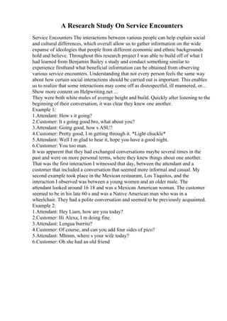 A Research Study On Service Encounters
Service Encounters The interactions between various people can help explain social
and cultural differences, which overall allow us to gather information on the wide
expanse of ideologies that people from different economic and ethnic backgrounds
hold and believe. Throughout this research project I was able to build off of what I
had learned from Benjamin Bailey s study and conduct something similar to
experience firsthand what beneficial information can be obtained from observing
various service encounters. Understanding that not every person feels the same way
about how certain social interactions should be carried out is important. This enables
us to realize that some interactions may come off as disrespectful, ill mannered, or...
Show more content on Helpwriting.net ...
They were both white males of average height and build. Quickly after listening to the
beginning of their conversation, it was clear they knew one another.
Example 1:
1.Attendant: How s it going?
2.Customer: It s going good bro, what about you?
3.Attendant: Going good, how s ASU?
4.Customer: Pretty good, I m getting through it. *Light chuckle*
5.Attendant: Well I m glad to hear it, hope you have a good night.
6.Customer: You too man.
It was apparent that they had exchanged conversations maybe several times in the
past and were on more personal terms, where they knew things about one another.
That was the first interaction I witnessed that day, between the attendant and a
customer that included a conversation that seemed more informal and casual. My
second example took place in the Mexican restaurant, Los Taquitos, and the
interaction I observed was between a young women and an older male. The
attendant looked around 16 18 and was a Mexican American woman. The customer
seemed to be in his late 60 s and was a Native American man who was in a
wheelchair. They had a polite conversation and seemed to be previously acquainted.
Example 2:
1.Attendant: Hey Liam, how are you today?
2.Customer: Hi Alexa, I m doing fine.
3.Attendant: Lengua burrito?
4.Customer: Of course, and can you add four sides of pico?
5.Attendant: Mhmm, where s your wife today?
6.Customer: Oh she had an old friend
 