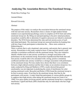 Analyzing The Association Between The Emotional Stroop...
Words Have Feelings Too
Aminah Hilaire
Howard University
Abstract
The purpose of this study is to analyze the association between the emotional stroop
with trait and state anxiety. Researchers chose a cluster of eight random female
students in an experimental psychology course to complete an STAI form and online
emotional stroop test. By filling out and participating in the prior stated procedures,
researchers would be able to determine if cognitive processes are linked to emotional
disorders. The STAI forms determined the state and trait anxietyscores of each
individual participant. The emotional stroop test assessed emotions by keeping time
with how long it took participants to determine the ... Show more content on
Helpwriting.net ...
There is anxiety that is only situational, state anxiety, and anxiety that is general, trait
anxiety. Researchers in this study wanted to know if state and trait anxiety could
calculate a correlation coefficient with the emotional stroop. They also wanted to
identify whether trait or state anxiety would have a stronger association with
performance on the emotional stroop. Researchers hypothesized that both state and
trait anxiety would be able to be calculated with a strong, positive correlation
coefficient and that state anxiety would have a stronger association with performance
on the emotional stroop. Previous studies have shown that there is no correlation
between a high ordered construct and the time it takes on an emotion stroop test. In a
study conducted by Klug and Matthews (1993), results showed that general
emotionality was not important in predicting the extent of interference for color
naming emotional words. Brosschot and Ruiter (1994) found the emotional stroop to
be bias in anxiety states. If not bias by the emotional stroop, then bias by the
participants with anxiety. A study found that participants in various phobic groups try
to suppress their high anxiety when taking the emotional stroop test (Amir et al,
1996). Few prior studies involving anxiety and the emotional stroop have a significant
interference. Egloff and Hock (2001) found that only for individuals who have high
trait anxiety
 