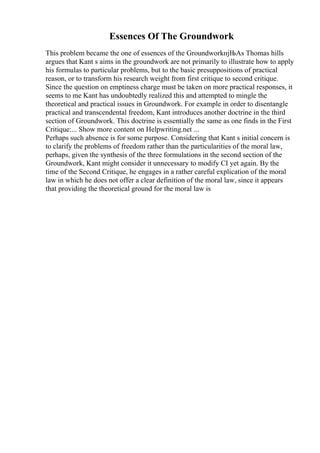 Essences Of The Groundwork
This problem became the one of essences of the GroundworkпјЊAs Thomas hills
argues that Kant s aims in the groundwork are not primarily to illustrate how to apply
his formulas to particular problems, but to the basic presuppositions of practical
reason, or to transform his research weight from first critique to second critique.
Since the question on emptiness charge must be taken on more practical responses, it
seems to me Kant has undoubtedly realized this and attempted to mingle the
theoretical and practical issues in Groundwork. For example in order to disentangle
practical and transcendental freedom, Kant introduces another doctrine in the third
section of Groundwork. This doctrine is essentially the same as one finds in the First
Critique:... Show more content on Helpwriting.net ...
Perhaps such absence is for some purpose. Considering that Kant s initial concern is
to clarify the problems of freedom rather than the particularities of the moral law,
perhaps, given the synthesis of the three formulations in the second section of the
Groundwork, Kant might consider it unnecessary to modify CI yet again. By the
time of the Second Critique, he engages in a rather careful explication of the moral
law in which he does not offer a clear definition of the moral law, since it appears
that providing the theoretical ground for the moral law is
 