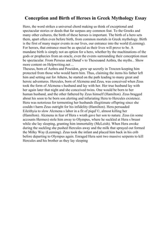 Conception and Birth of Heroes in Greek Mythology Essay
Hero, the word strikes a universal chord making us think of exceptional and
spectacular stories or deeds that far surpass any common feat. To the Greeks and
many other cultures, the birth of these heroes is important. The birth of a hero sets
them, apart often even before birth, from common mortals in Greek mythology. Birth
is the first of many major events in our lives, our entrance into the world (Leeming).
For heroes, that entrance must be as special as their lives will prove to be. A
mundane birth is simply not an option for a hero, whether by the machinations of the
gods or prophecies from an oracle, even the events surrounding their conception must
be spectacular. From Perseus and DanaГ« to Theseusand Aethra, the myths... Show
more content on Helpwriting.net ...
Theseus, born of Aethra and Poseidon, grew up secretly in Troezen keeping him
protected from those who would harm him. Thus, claiming the items his father left
him and setting out for Athens, he started on the path leading to many great and
heroic adventures. Hercules, born of Alcmena and Zeus, was conceived when Zeus
took the form of Alcmena s husband and lay with her. Her true husband lay with
her again later that night and she conceived twins. One would be born to her
human husband, and the other fathered by Zeus himself (Hamilton). Zeus bragged
about his soon to be born son alerting and infuriating Hera to Hercules existence.
Hera was notorious for tormenting her husbands illegitimate offspring since she
couldn t harm Zeus outright for his infidelity (Hamilton). Hera persuaded
Eileithyia to slow Alcmena s labor in a fit of piquГ©, almost killing her
(Hamilton). Alcmena in fear of Hera s wrath gave her son to nature. Zeus (in some
accounts Hermes) stole him away to Olympus, where he suckled at Hera s breast
while she lay sleeping, granting him immortality (McLeish). When Hera awoke
during the suckling she pushed Hercules away and the milk that sprayed out formed
the Milky Way (Leeming). Zeus took the infant and placed him back in his crib
before departing to Olympus again. Enraged Hera sent two massive serpents to kill
Hercules and his brother as they lay sleeping
 
