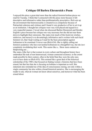Critique Of Barbra Ehrenreich s Poem
I enjoyed this piece a great deal more than the radical feminist/lesbian pieces we
read for Tuesday. I think that I connected with this piece more because it felt
descriptive and informative rather than problematically prescriptive. Rich sets up
the environment that heterosexuality is situated in as compulsory because of
Patriarchal cohesion and violence and I found it very productive of her to set it up
as an institution. I thought her critiques were very well placed and argued in a
very respectful manner. I loved when she discussed Barbra Ehrenreich and Deirdre
English s piece because her critique was very necessary but she did not tear them
down to highlight their omissions. She states [s]o much of this book [on witches,
midwives, and nurses] is so devastatingly informative and is written with such lucid
feminist wit, that I kept waiting as I read for the basic prescription against
lesbianism to be examined. It never was (Rich 634). She is rightly calling out
feminist academics who have not tackled lesbianism in a thoughtful way, but she isn t
completely invalidating their work. This seems like a... Show more content on
Helpwriting.net ...
She states, [t]he fact is that women in every culture and throughout history have
undertaken the task of non heterosexual, woman connected existence, to the extent
made possible by their context, often in the belief that they were the only ones
ever to have done so (Rich 635). This seemed like a great deal of the historical
scholarship of the 1980 s that focused on finding women s histories that have been
erased, but that fact that she is focusing on lesbians is important as well. Her
statement also reminded me of the idea of consciousness raising, not only within a
single community but also within a broad historical narrative. She is encouraging the
reader to ask, what do woman not know about ourselves, and moreover what has been
erased about
 