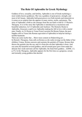The Role Of Aphrodite In Greek Mythology
Goddess of love, sexuality, and fertility, Aphrodite is one of Greek mythology s
most widely known goddesses. She was a goddess of great power, strength, and
most of all, beauty. Aphrodite held great power over both mortals and immortals so
it comes as no surprise that she appears in many stories, myths, and poems. The
story of Aphrodite s birth as she emerges from the sea foam is told in 1.5 Hesiod s
Theogony. It is in this story that Aphrodite is introduced as a mysterious and
beautiful seductress. In 5.4 Aphrodite and Anchises: The Homeric Hymn to
Aphrodite, Zeuscasts a spell over Aphrodite making her fall in love with a mortal
man. Finally, in 5.8 Hymn to Venus From Lucretius De Rerum Natura, the poet
Sappho calls to Venus (the Roman equivalent of Aphrodite) to help her during a
terrible heartache.
There are some myths that ... Show more content on Helpwriting.net ...
In Hesiod s Theogony, Gaia calls on Kronos as she seeks revenge on the father of her
children, Uranus. Kronos answers and castrates the genitals of Uranus. Kronos then
throws the genitals into the sea, and it is from this sea that Aphrodite is born: And
out came the beautiful revered goddess, and all around grass grew from under her
delicate feet. Gods and men call her Aphrodite, the foam born goddess... (GHM, 1.5,
p.37). In the Theogony, Aphrodite appears for the first time as a gorgeous, sexual,
and eternally young goddess that dazzled
 