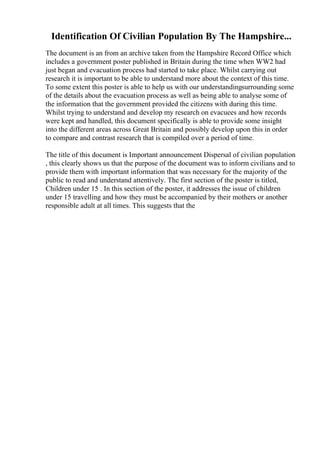 Identification Of Civilian Population By The Hampshire...
The document is an from an archive taken from the Hampshire Record Office which
includes a government poster published in Britain during the time when WW2 had
just began and evacuation process had started to take place. Whilst carrying out
research it is important to be able to understand more about the context of this time.
To some extent this poster is able to help us with our understandingsurrounding some
of the details about the evacuation process as well as being able to analyse some of
the information that the government provided the citizens with during this time.
Whilst trying to understand and develop my research on evacuees and how records
were kept and handled, this document specifically is able to provide some insight
into the different areas across Great Britain and possibly develop upon this in order
to compare and contrast research that is compiled over a period of time.
The title of this document is Important announcement Dispersal of civilian population
, this clearly shows us that the purpose of the document was to inform civilians and to
provide them with important information that was necessary for the majority of the
public to read and understand attentively. The first section of the poster is titled,
Children under 15 . In this section of the poster, it addresses the issue of children
under 15 travelling and how they must be accompanied by their mothers or another
responsible adult at all times. This suggests that the
 