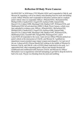 Reflection Of Body Worn Cameras
On 09/03/2017 at 1030 hours, FTO Wheeler #4361 and I responded to 24th St. and
Mission St. regarding a call of an elderly male bleeding from his neck and holding
a knife. Officer Wheeler and I responded in full police uniform and in a marked
patrol vehicle when we responded. Officer s Wheeler#4361, McEachern#382,
Phillips#2454, Claudio#1623, Fung#2159, Guillory#1806, Sutton#2446,
Hayes#1116, Cathey#1090, Masilang#1344, Dudley#1497, Williams#2236, and
Shablinskiy#2262 all activated their (BWC1) Body Worn Camera s which were
later uploaded to evidence.com. Officer s Wheeler#4361, McEachern#382,
Phillips#2454, Claudio#1623, Fung#2159, Guillory#1806, Sutton#2446,
Hayes#1116, Cathey#1090, Masilang#1344, Dudley#1497, Williams#2236,
Shablinskiy#2262, Gustil0#1469, Nangle#968, Plantinga#2367, and O
Leary#4292 all responded to the scene. Upon arrival, Officer Wheeler parked our
patrol vehicle at the intersection of 23rd St. and Mission St. I grabbed my
department issued extended range impact weapon and charged it. As I got out of
the car, I observed (D1) Wayne Harold Self walking in the middle of Mission St.
between 23rd St. and 24th St. with a (EVD3) black steak knife to his neck. As I
approached Self, other responding police officers had already blocked off
northbound and southbound traffic between 23rd St. and Mission St. Officer
McEachern was in negotiations with Self attempting to get Self to drop the knife he
had to his neck. Wayne was bleeding from the neck and rambling
 