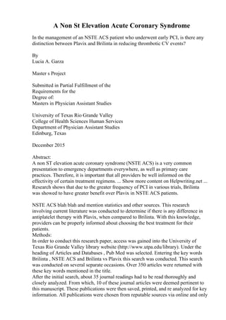 A Non St Elevation Acute Coronary Syndrome
In the management of an NSTE ACS patient who underwent early PCI, is there any
distinction between Plavix and Brilinta in reducing thrombotic CV events?
By
Lucia A. Garza
Master s Project
Submitted in Partial Fulfillment of the
Requirements for the
Degree of:
Masters in Physician Assistant Studies
University of Texas Rio Grande Valley
College of Health Sciences Human Services
Department of Physician Assistant Studies
Edinburg, Texas
December 2015
Abstract:
A non ST elevation acute coronary syndrome (NSTE ACS) is a very common
presentation to emergency departments everywhere, as well as primary care
practices. Therefore, it is important that all providers be well informed on the
effectivity of certain treatment regimens. ... Show more content on Helpwriting.net ...
Research shows that due to the greater frequency of PCI in various trials, Brilinta
was showed to have greater benefit over Plavix in NSTE ACS patients.
NSTE ACS blah blah and mention statistics and other sources. This research
involving current literature was conducted to determine if there is any difference in
antiplatelet therapy with Plavix, when compared to Brilinta. With this knowledge,
providers can be properly informed about choosing the best treatment for their
patients.
Methods:
In order to conduct this research paper, access was gained into the University of
Texas Rio Grande Valley library website (http://www.utpa.edu/library). Under the
heading of Articles and Databases , Pub Med was selected. Entering the key words
Brilinta , NSTE ACS and Brilinta vs Plavix this search was conducted. This search
was conducted on several separate occasions. Over 350 articles were returned with
these key words mentioned in the title.
After the initial search, about 35 journal readings had to be read thoroughly and
closely analyzed. From which, 10 of these journal articles were deemed pertinent to
this manuscript. These publications were then saved, printed, and re analyzed for key
information. All publications were chosen from reputable sources via online and only
 