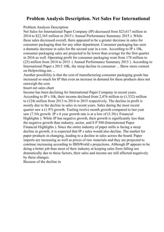 Problem Analysis Description. Net Sales For International
Problem Analysis Description
Net Sales for International Paper Company (IP) decreased from $23,617 million in
2014 to $22,365 million in 2015 ( Annual Performance Summary 2015 ). While
these sales decreased overall, there appeared to be a greater decrease in sales for
consumer packaging than for any other department. Consumer packaging has seen
a dramatic decrease in sales for the second year in a row. According to IP s 10k,
consumer packaging sales are projected to be lower than average for the first quarter
in 2016 as well. Operating profit for consumer packaging went from 178 million to
(25) million from 2014 to 2015. ( Annual Performance Summary 2015 ). According to
International Paper s 2015 10K, the steep decline in consumer ... Show more content
on Helpwriting.net ...
Another possibility is that the cost of manufacturing consumer packaging goods has
increased so much for IP that even an increase in demand for these products does not
outweigh the cost.
Insert net sales chart
Income has been declining for International Paper Company in recent years.
According to IP s 10k, their income declined from 2,476 million to (1,332) million
to (124) million from 2013 to 2014 to 2015 respectively. The decline in profit is
mostly due to the decline in sales in recent years. Sales during the most recent
quarter saw a (1.97) growth. Trailing twelve month growth compared to last year
saw (7.54) growth. IP s 4 year growth rate is at a low of (5.38) ( Financial
Highlights ). While IP has negative growth, their growth is significantly less than
the negative growth than industry, sector, and S P 500 (International Paper
Financial Highlights ). Since the entire industry of paper mills is facing a steep
decline in growth, it is expected that IP s sales would also decline. The market for
paper products in changing, leading to a decline in sales across the board. Paper
imports are increasing as well as prices of raw materials and they are projected to
continue increasing according to IBISWorld s projections. Although IP appears to be
doing a better job than most of their industry at keeping sales from falling too
dramatically due to these factors, their sales and income are still affected negatively
by these changes.
Because of the decline in
 