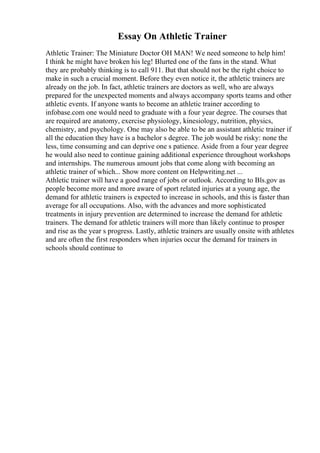 Essay On Athletic Trainer
Athletic Trainer: The Miniature Doctor OH MAN! We need someone to help him!
I think he might have broken his leg! Blurted one of the fans in the stand. What
they are probably thinking is to call 911. But that should not be the right choice to
make in such a crucial moment. Before they even notice it, the athletic trainers are
already on the job. In fact, athletic trainers are doctors as well, who are always
prepared for the unexpected moments and always accompany sports teams and other
athletic events. If anyone wants to become an athletic trainer according to
infobase.com one would need to graduate with a four year degree. The courses that
are required are anatomy, exercise physiology, kinesiology, nutrition, physics,
chemistry, and psychology. One may also be able to be an assistant athletic trainer if
all the education they have is a bachelor s degree. The job would be risky: none the
less, time consuming and can deprive one s patience. Aside from a four year degree
he would also need to continue gaining additional experience throughout workshops
and internships. The numerous amount jobs that come along with becoming an
athletic trainer of which... Show more content on Helpwriting.net ...
Athletic trainer will have a good range of jobs or outlook. According to Bls.gov as
people become more and more aware of sport related injuries at a young age, the
demand for athletic trainers is expected to increase in schools, and this is faster than
average for all occupations. Also, with the advances and more sophisticated
treatments in injury prevention are determined to increase the demand for athletic
trainers. The demand for athletic trainers will more than likely continue to prosper
and rise as the year s progress. Lastly, athletic trainers are usually onsite with athletes
and are often the first responders when injuries occur the demand for trainers in
schools should continue to
 