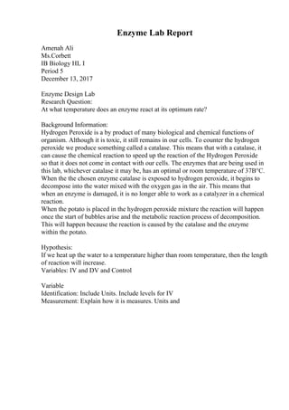 Enzyme Lab Report
Amenah Ali
Ms.Corbett
IB Biology HL I
Period 5
December 13, 2017
Enzyme Design Lab
Research Question:
At what temperature does an enzyme react at its optimum rate?
Background Information:
Hydrogen Peroxide is a by product of many biological and chemical functions of
organism. Although it is toxic, it still remains in our cells. To counter the hydrogen
peroxide we produce something called a catalase. This means that with a catalase, it
can cause the chemical reaction to speed up the reaction of the Hydrogen Peroxide
so that it does not come in contact with our cells. The enzymes that are being used in
this lab, whichever catalase it may be, has an optimal or room temperature of 37В°C.
When the the chosen enzyme catalase is exposed to hydrogen peroxide, it begins to
decompose into the water mixed with the oxygen gas in the air. This means that
when an enzyme is damaged, it is no longer able to work as a catalyzer in a chemical
reaction.
When the potato is placed in the hydrogen peroxide mixture the reaction will happen
once the start of bubbles arise and the metabolic reaction process of decomposition.
This will happen because the reaction is caused by the catalase and the enzyme
within the potato.
Hypothesis:
If we heat up the water to a temperature higher than room temperature, then the length
of reaction will increase.
Variables: IV and DV and Control
Variable
Identification: Include Units. Include levels for IV
Measurement: Explain how it is measures. Units and
 