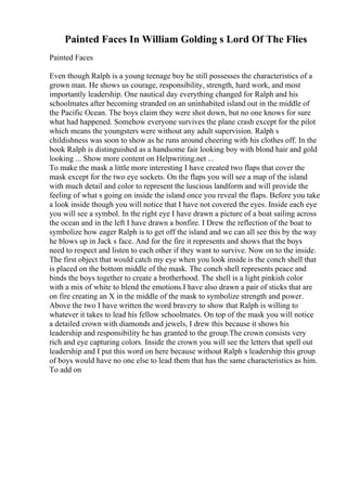 Painted Faces In William Golding s Lord Of The Flies
Painted Faces
Even though Ralph is a young teenage boy he still possesses the characteristics of a
grown man. He shows us courage, responsibility, strength, hard work, and most
importantly leadership. One nautical day everything changed for Ralph and his
schoolmates after becoming stranded on an uninhabited island out in the middle of
the Pacific Ocean. The boys claim they were shot down, but no one knows for sure
what had happened. Somehow everyone survives the plane crash except for the pilot
which means the youngsters were without any adult supervision. Ralph s
childishness was soon to show as he runs around cheering with his clothes off. In the
book Ralph is distinguished as a handsome fair looking boy with blond hair and gold
looking ... Show more content on Helpwriting.net ...
To make the mask a little more interesting I have created two flaps that cover the
mask except for the two eye sockets. On the flaps you will see a map of the island
with much detail and color to represent the luscious landform and will provide the
feeling of what s going on inside the island once you reveal the flaps. Before you take
a look inside though you will notice that I have not covered the eyes. Inside each eye
you will see a symbol. In the right eye I have drawn a picture of a boat sailing across
the ocean and in the left I have drawn a bonfire. I Drew the reflection of the boat to
symbolize how eager Ralph is to get off the island and we can all see this by the way
he blows up in Jack s face. And for the fire it represents and shows that the boys
need to respect and listen to each other if they want to survive. Now on to the inside.
The first object that would catch my eye when you look inside is the conch shell that
is placed on the bottom middle of the mask. The conch shell represents peace and
binds the boys together to create a brotherhood. The shell is a light pinkish color
with a mix of white to blend the emotions.I have also drawn a pair of sticks that are
on fire creating an X in the middle of the mask to symbolize strength and power.
Above the two I have written the word bravery to show that Ralph is willing to
whatever it takes to lead his fellow schoolmates. On top of the mask you will notice
a detailed crown with diamonds and jewels, I drew this because it shows his
leadership and responsibility he has granted to the group.The crown consists very
rich and eye capturing colors. Inside the crown you will see the letters that spell out
leadership and I put this word on here because without Ralph s leadership this group
of boys would have no one else to lead them that has the same characteristics as him.
To add on
 