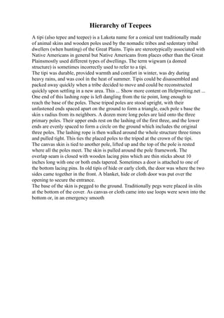 Hierarchy of Teepees
A tipi (also tepee and teepee) is a Lakota name for a conical tent traditionally made
of animal skins and wooden poles used by the nomadic tribes and sedentary tribal
dwellers (when hunting) of the Great Plains. Tipis are stereotypically associated with
Native Americans in general but Native Americans from places other than the Great
Plainsmostly used different types of dwellings. The term wigwam (a domed
structure) is sometimes incorrectly used to refer to a tipi.
The tipi was durable, provided warmth and comfort in winter, was dry during
heavy rains, and was cool in the heat of summer. Tipis could be disassembled and
packed away quickly when a tribe decided to move and could be reconstructed
quickly upon settling in a new area. This ... Show more content on Helpwriting.net ...
One end of this lashing rope is left dangling from the tie point, long enough to
reach the base of the poles. These tripod poles are stood upright, with their
unfastened ends spaced apart on the ground to form a triangle, each pole s base the
skin s radius from its neighbors. A dozen more long poles are laid onto the three
primary poles. Their upper ends rest on the lashing of the first three, and the lower
ends are evenly spaced to form a circle on the ground which includes the original
three poles. The lashing rope is then walked around the whole structure three times
and pulled tight. This ties the placed poles to the tripod at the crown of the tipi.
The canvas skin is tied to another pole, lifted up and the top of the pole is rested
where all the poles meet. The skin is pulled around the pole framework. The
overlap seam is closed with wooden lacing pins which are thin sticks about 10
inches long with one or both ends tapered. Sometimes a door is attached to one of
the bottom lacing pins. In old tipis of hide or early cloth, the door was where the two
sides came together in the front. A blanket, hide or cloth door was put over the
opening to secure the entrance.
The base of the skin is pegged to the ground. Traditionally pegs were placed in slits
at the bottom of the cover. As canvas or cloth came into use loops were sewn into the
bottom or, in an emergency smooth
 