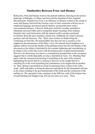 Similarities Between Frost And Heaney
Both poets, Frost and Heaney wrote in the pastoral tradition, drawing on the natural
landscape of Bellaghy, Co Derry and Frost and the farmland of New England,
Massachusetts. Respectively Frost is an influence on Heaney evident in the sound of
sense and Heaney borrowed the Frostian voice of rural vernacular with his use of
unadorned language and natural speech rhythms, giving both poets work a
conversational intimacy. Likewise, both poets used the everyday quotidian to
illuminate universal truths and to extrapolate deeper meanings from ordinary.
Similarly they used interactions with the natural world to produce profound
revelations about the past, mortality, human loss, childhood, the creative process,
journeys and self discovery. The... Show more content on Helpwriting.net ...
Continuing on from this, the monosyllabic line does not rust is assertive as he
emphasises the permanence of the father s love; the internal rhyme brightens as it
tightens reflects not just the rhythm of the plaiting motion but also the fluidity of the
movement as the wheat is burnished by the constant tightening and smoothening; as
he shapes it into a halo like crown with the luminescence of gold (transformation).
However, the throwaway love knot is a contradictory/juxtaposition as the oxymoron
suggests that it is both disposable yet also a cherished air loom. Yet, Mending Wall
opens with the syntactical positioning of something at the start of the sentence
highlighting the puzzle that he is seeking to deceiver on the insight that he is
searching for as the word something has connotations of an enigma that he ponders
on. Then, Spring is personified as a kind of animating force evident in the verbs,
sends , spills and makes as being the physical explanation for the dismantled wall due
to the stones yielding to the gravitational pull of the Earth and the contraction of the
melting ice. The speculative tone continues in the fifth line work of the hunters tone
of reprimanding and disapproving, left not one stone on a stone . There
 