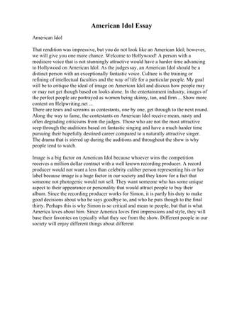 American Idol Essay
American Idol
That rendition was impressive, but you do not look like an American Idol; however,
we will give you one more chance. Welcome to Hollywood! A person with a
mediocre voice that is not stunningly attractive would have a harder time advancing
to Hollywood on American Idol. As the judgessay, an American Idol should be a
distinct person with an exceptionally fantastic voice. Culture is the training or
refining of intellectual faculties and the way of life for a particular people. My goal
will be to critique the ideal of image on American Idol and discuss how people may
or may not get though based on looks alone. In the entertainment industry, images of
the perfect people are portrayed as women being skinny, tan, and firm ... Show more
content on Helpwriting.net ...
There are tears and screams as contestants, one by one, get through to the next round.
Along the way to fame, the contestants on American Idol receive mean, nasty and
often degrading criticisms from the judges. Those who are not the most attractive
seep through the auditions based on fantastic singing and have a much harder time
pursuing their hopefully destined career compared to a naturally attractive singer.
The drama that is stirred up during the auditions and throughout the show is why
people tend to watch.
Image is a big factor on American Idol because whoever wins the competition
receives a million dollar contract with a well known recording producer. A record
producer would not want a less than celebrity caliber person representing his or her
label because image is a huge factor in our society and they know for a fact that
someone not photogenic would not sell. They want someone who has some unique
aspect to their appearance or personality that would attract people to buy their
album. Since the recording producer works for Simon, it is partly his duty to make
good decisions about who he says goodbye to, and who he puts though to the final
thirty. Perhaps this is why Simon is so critical and mean to people, but that is what
America loves about him. Since America loves first impressions and style, they will
base their favorites on typically what they see from the show. Different people in our
society will enjoy different things about different
 