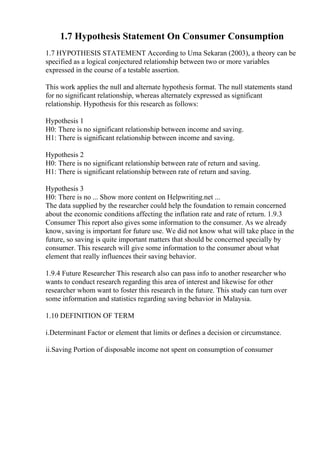 1.7 Hypothesis Statement On Consumer Consumption
1.7 HYPOTHESIS STATEMENT According to Uma Sekaran (2003), a theory can be
specified as a logical conjectured relationship between two or more variables
expressed in the course of a testable assertion.
This work applies the null and alternate hypothesis format. The null statements stand
for no significant relationship, whereas alternately expressed as significant
relationship. Hypothesis for this research as follows:
Hypothesis 1
H0: There is no significant relationship between income and saving.
H1: There is significant relationship between income and saving.
Hypothesis 2
H0: There is no significant relationship between rate of return and saving.
H1: There is significant relationship between rate of return and saving.
Hypothesis 3
H0: There is no ... Show more content on Helpwriting.net ...
The data supplied by the researcher could help the foundation to remain concerned
about the economic conditions affecting the inflation rate and rate of return. 1.9.3
Consumer This report also gives some information to the consumer. As we already
know, saving is important for future use. We did not know what will take place in the
future, so saving is quite important matters that should be concerned specially by
consumer. This research will give some information to the consumer about what
element that really influences their saving behavior.
1.9.4 Future Researcher This research also can pass info to another researcher who
wants to conduct research regarding this area of interest and likewise for other
researcher whom want to foster this research in the future. This study can turn over
some information and statistics regarding saving behavior in Malaysia.
1.10 DEFINITION OF TERM
i.Determinant Factor or element that limits or defines a decision or circumstance.
ii.Saving Portion of disposable income not spent on consumption of consumer
 