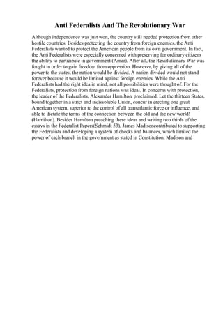 Anti Federalists And The Revolutionary War
Although independence was just won, the country still needed protection from other
hostile countries. Besides protecting the country from foreign enemies, the Anti
Federalists wanted to protect the American people from its own government. In fact,
the Anti Federalists were especially concerned with preserving for ordinary citizens
the ability to participate in government (Amar). After all, the Revolutionary War was
fought in order to gain freedom from oppression. However, by giving all of the
power to the states, the nation would be divided. A nation divided would not stand
forever because it would be limited against foreign enemies. While the Anti
Federalists had the right idea in mind, not all possibilities were thought of. For the
Federalists, protection from foreign nations was ideal. In concerns with protection,
the leader of the Federalists, Alexander Hamilton, proclaimed, Let the thirteen States,
bound together in a strict and indissoluble Union, concur in erecting one great
American system, superior to the control of all transatlantic force or influence, and
able to dictate the terms of the connection between the old and the new world!
(Hamilton). Besides Hamilton preaching these ideas and writing two thirds of the
essays in the Federalist Papers(Schmidt 53), James Madisoncontributed to supporting
the Federalists and developing a system of checks and balances, which limited the
power of each branch in the government as stated in Constitution. Madison and
 